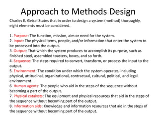 Approach to Methods Design
Charles E. Geisel States that in order to design a system (method) thoroughly,
eight elements must be considered.
1. Purpose: The function, mission, aim or need for the system.
2. Input: The physical items, people, and/or information that enter the system to
be processed into the output.
3. Output: That which the system produces to accomplish its purpose, such as
finished steel, assembled toasters, boxes, and so forth.
4. Sequence: The steps required to convert, transform, or process the input to the
output.
5. Environment: The condition under which the system operates, including
physical, attitudinal, organizational, contractual, cultural, political, and legal
environment.
6. Human agents: The people who aid in the steps of the sequence without
becoming a part of the output.
7. Physical catalysts: The equipment and physical resources that aid in the steps of
the sequence without becoming part of the output.
8. Information aids: Knowledge and information resources that aid in the steps of
the sequence without becoming part of the output.
 