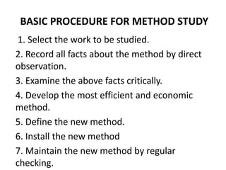 BASIC PROCEDURE FOR METHOD STUDY
1. Select the work to be studied.
2. Record all facts about the method by direct
observation.
3. Examine the above facts critically.
4. Develop the most efficient and economic
method.
5. Define the new method.
6. Install the new method
7. Maintain the new method by regular
checking.
 