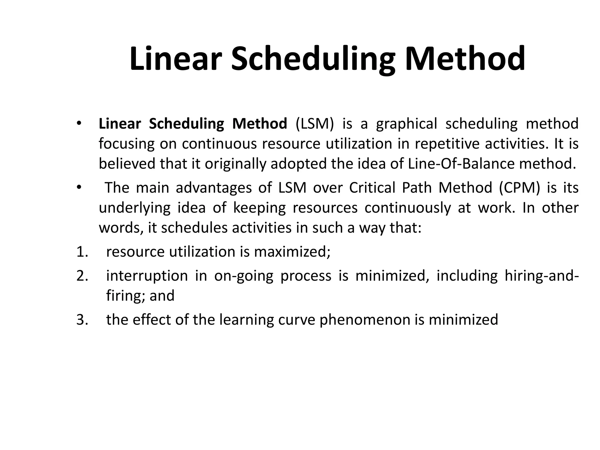 Linear Scheduling Method
• Linear Scheduling Method (LSM) is a graphical scheduling method
focusing on continuous resource utilization in repetitive activities. It is
believed that it originally adopted the idea of Line-Of-Balance method.
• The main advantages of LSM over Critical Path Method (CPM) is its
underlying idea of keeping resources continuously at work. In other
words, it schedules activities in such a way that:
1. resource utilization is maximized;
2. interruption in on-going process is minimized, including hiring-and-
firing; and
3. the effect of the learning curve phenomenon is minimized
 