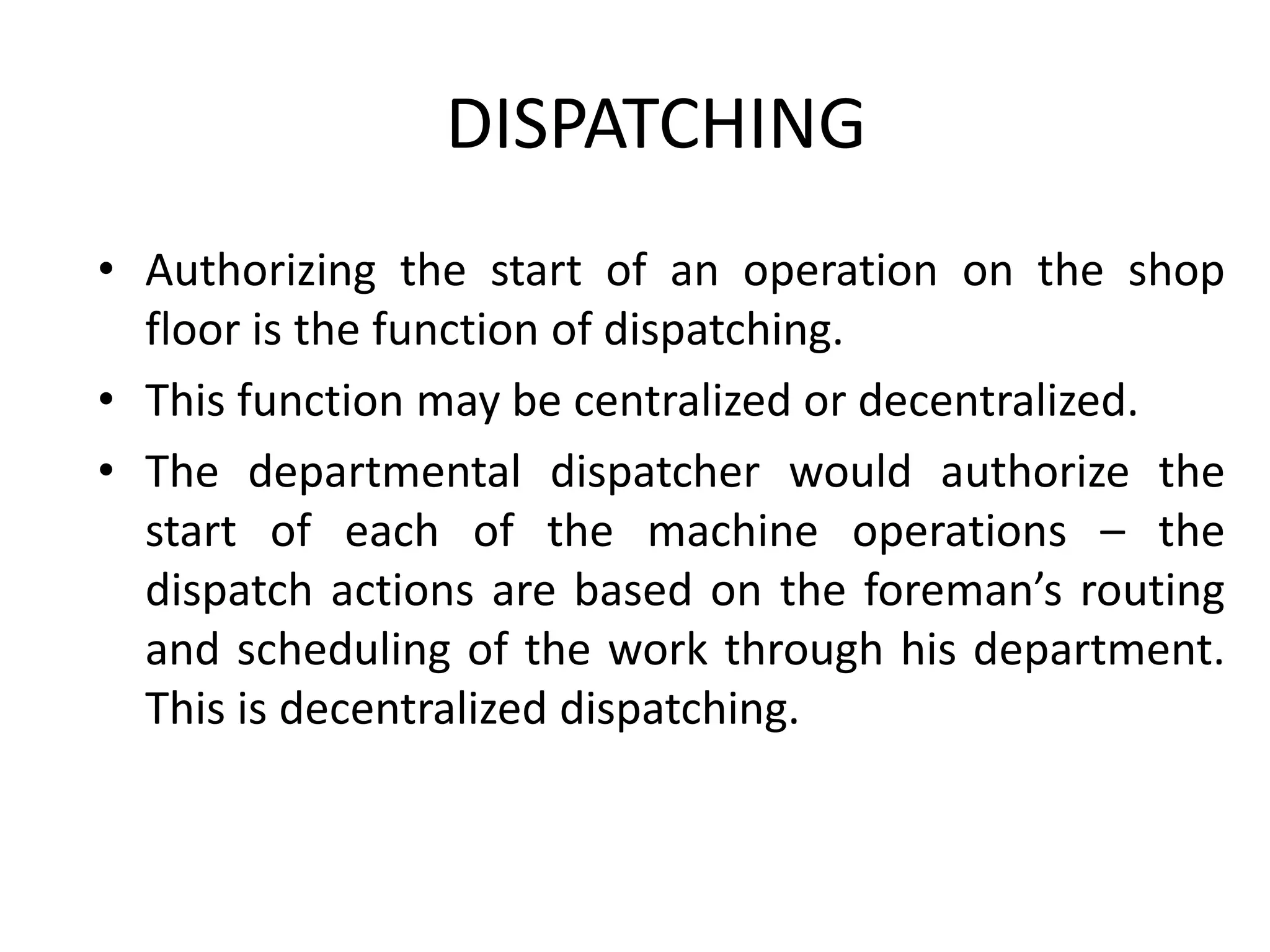 DISPATCHING
• Authorizing the start of an operation on the shop
floor is the function of dispatching.
• This function may be centralized or decentralized.
• The departmental dispatcher would authorize the
start of each of the machine operations – the
dispatch actions are based on the foreman’s routing
and scheduling of the work through his department.
This is decentralized dispatching.
 