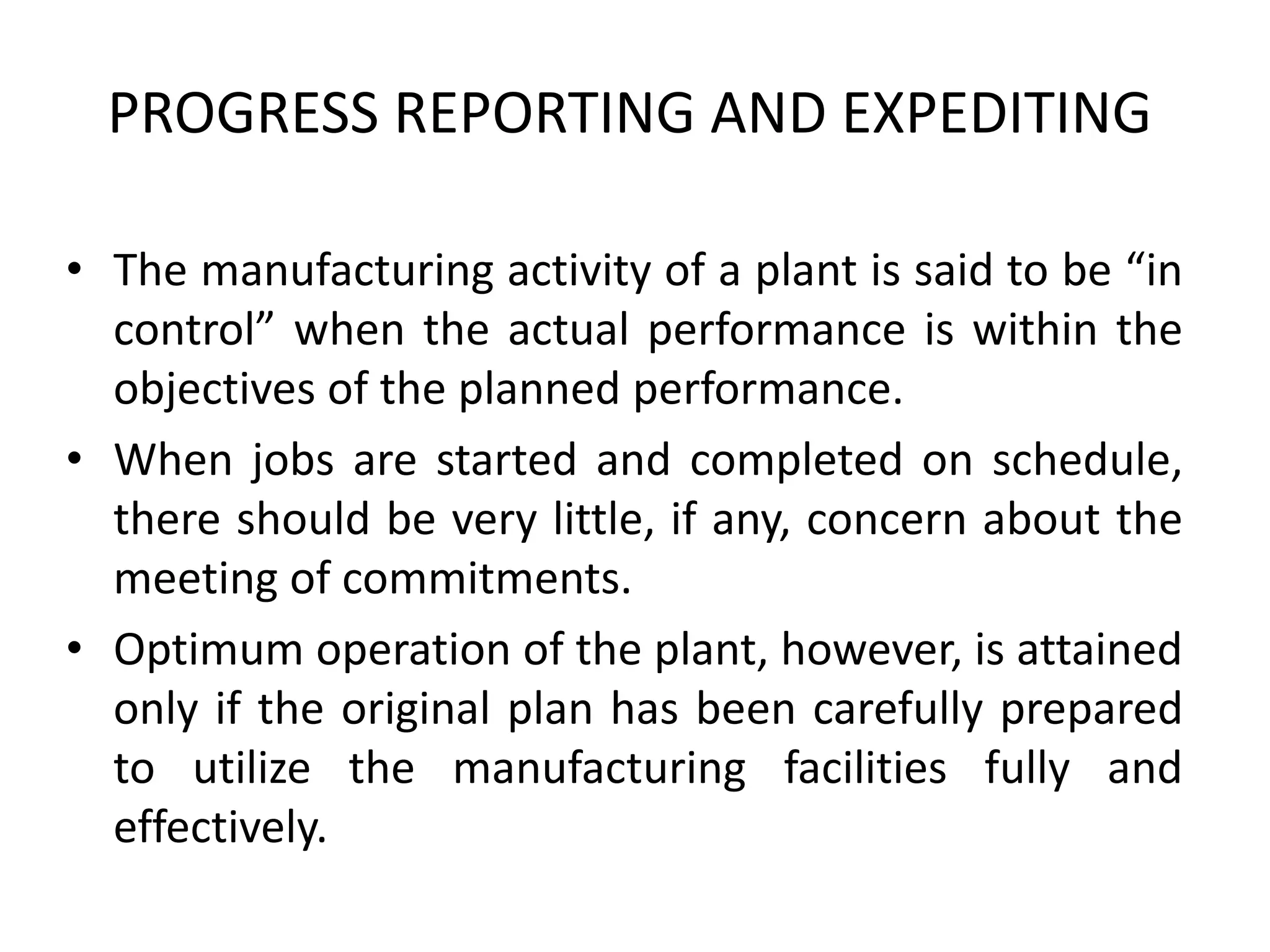 PROGRESS REPORTING AND EXPEDITING
• The manufacturing activity of a plant is said to be “in
control” when the actual performance is within the
objectives of the planned performance.
• When jobs are started and completed on schedule,
there should be very little, if any, concern about the
meeting of commitments.
• Optimum operation of the plant, however, is attained
only if the original plan has been carefully prepared
to utilize the manufacturing facilities fully and
effectively.
 
