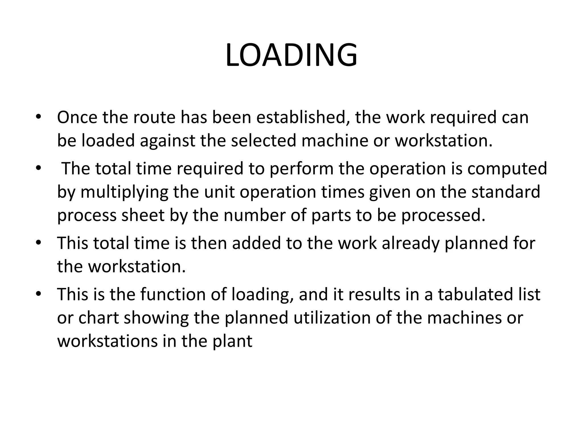 LOADING
• Once the route has been established, the work required can
be loaded against the selected machine or workstation.
• The total time required to perform the operation is computed
by multiplying the unit operation times given on the standard
process sheet by the number of parts to be processed.
• This total time is then added to the work already planned for
the workstation.
• This is the function of loading, and it results in a tabulated list
or chart showing the planned utilization of the machines or
workstations in the plant
 