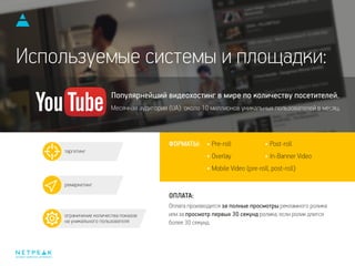 Оплата производится за полные просмотры рекламного ролика
или за просмотр первых 30 секунд ролика, если ролик длится
более 30 секунд.
интернет-маркетинг для бизнеса
Популярнейший видеохостинг в мире по количеству посетителей.
Месячная аудитория (UA): около 10 миллионов уникальных пользователей в месяц.
таргетинг
ремаркетинг
ограничение количества показов
на уникального пользователя
Используемые системы и площадки:
ФОРМАТЫ:
ОПЛАТА:
Pre-roll
Overlay
Mobile Video (pre-roll, post-roll)
Post-roll
In-Banner Video
 