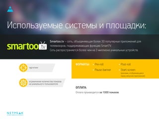 интернет-маркетинг для бизнеса
Оплата производится за 1000 показов.
таргетинг
ограничение количества показов
на уникального пользователя
Используемые системы и площадки:
ФОРМАТЫ:
ОПЛАТА:
Pre-roll
Pause-banner
Post-roll
Start-screen
(реклама, отображающаяся
перед запуском приложения)
Smartoo.tv – сеть, объединяющая более 30 популярных приложений для
телевизоров, поддерживающих функцию SmartTV.
Сеть распространяется более чем на 3 миллиона уникальных устройств.
 