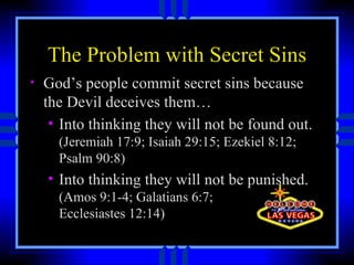 The Problem with Secret Sins God’s people commit secret sins because the Devil deceives them… Into thinking they will not be found out.  (Jeremiah 17:9; Isaiah 29:15; Ezekiel 8:12; Psalm 90:8) Into thinking they will not be punished.  (Amos 9:1-4; Galatians 6:7;  Ecclesiastes 12:14) 