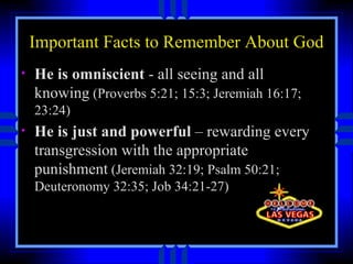 Important Facts to Remember About God He is omniscient  - all seeing and all knowing  (Proverbs 5:21; 15:3; Jeremiah 16:17; 23:24) He is just and powerful  – rewarding every transgression with the appropriate punishment  (Jeremiah 32:19; Psalm 50:21; Deuteronomy 32:35; Job 34:21-27) 