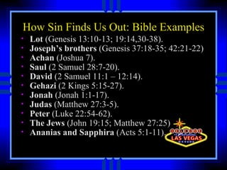 How Sin Finds Us Out: Bible Examples Lot  (Genesis 13:10-13; 19:14,30-38).  Joseph’s brothers  (Genesis 37:18-35; 42:21-22) Achan  (Joshua 7).  Saul  (2 Samuel 28:7-20).  David  (2 Samuel 11:1 – 12:14).  Gehazi  (2 Kings 5:15-27).  Jonah  (Jonah 1:1-17).  Judas  (Matthew 27:3-5).  Peter  (Luke 22:54-62).  The Jews  (John 19:15; Matthew 27:25) Ananias and Sapphira  (Acts 5:1-11).  