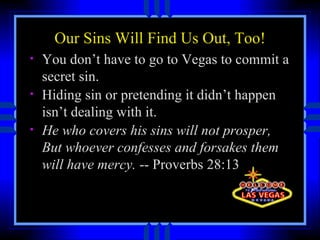 Our Sins Will Find Us Out, Too! You don’t have to go to Vegas to commit a secret sin.  Hiding sin or pretending it didn’t happen isn’t dealing with it.  He who covers his sins will not prosper, But whoever confesses and forsakes them will have mercy.  -- Proverbs 28:13  