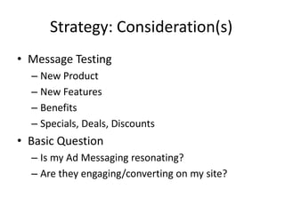 Strategy: Consideration(s)
• Message Testing
  – New Product
  – New Features
  – Benefits
  – Specials, Deals, Discounts
• Basic Question
  – Is my Ad Messaging resonating?
  – Are they engaging/converting on my site?
 