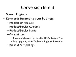 Conversion Intent
• Search Engines
• Keywords Related to your business
  – Problem or Pleasure
  – Product/Service Category
  – Product/Service Name
  – Competitors
     • Trademark Issues: Keyword is OK, Ad Copy is Not
     • Buy, Upgrade, Hate, Technical Support, Problems
  – Brand & Misspellings
 