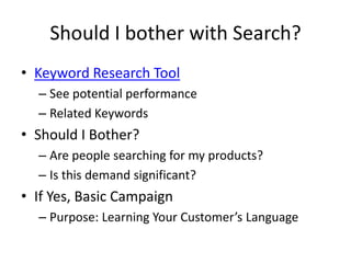 Should I bother with Search?
• Keyword Research Tool
  – See potential performance
  – Related Keywords
• Should I Bother?
  – Are people searching for my products?
  – Is this demand significant?
• If Yes, Basic Campaign
  – Purpose: Learning Your Customer’s Language
 