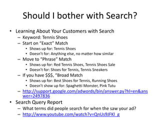 Should I bother with Search?
• Learning About Your Customers with Search
   – Keyword: Tennis Shoes
   – Start on “Exact” Match
      • Shows up for: Tennis Shoes
      • Doesn’t for: Anything else, no matter how similar
   – Move to “Phrase” Match
      • Shows up for: Red Tennis Shoes, Tennis Shoes Sale
      • Doesn’t for: Shoes for Tennis, Tennis Sneakers
   – If you have $$$, “Broad Match
      • Shows up for: Best Shoes for Tennis, Running Shoes
      • Doesn’t show up for: Spaghetti Monster, Pink Tutu
   – http://support.google.com/adwords/bin/answer.py?hl=en&ans
     wer=2497836
• Search Query Report
   – What terms did people search for when the saw your ad?
   – http://www.youtube.com/watch?v=QnUs9JFKl_g
 