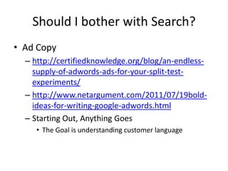 Should I bother with Search?
• Ad Copy
  – http://certifiedknowledge.org/blog/an-endless-
    supply-of-adwords-ads-for-your-split-test-
    experiments/
  – http://www.netargument.com/2011/07/19bold-
    ideas-for-writing-google-adwords.html
  – Starting Out, Anything Goes
     • The Goal is understanding customer language
 