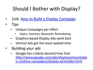 Should I Bother with Display?
•    Link: How to Build a Display Campaign
•    Tips
    – Unique Campaigns per effort
       •   Topics, Interests, Keywords, Remarketing
    – Graphics-based Display Ads work best
    – Vertical Ads get the most eyeball time
•    Building your ads
    – Google has a (fairly decent) Free Tool
      http://www.google.com/ads/displaynetwork/pla
      n-creative-campaigns/display-ad-builder.html
 