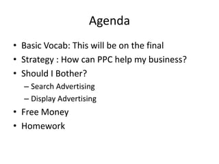 Agenda
• Basic Vocab: This will be on the final
• Strategy : How can PPC help my business?
• Should I Bother?
  – Search Advertising
  – Display Advertising
• Free Money
• Homework
 