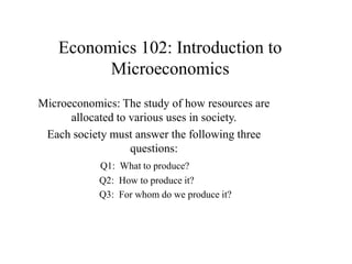 Economics 102: Introduction to
Microeconomics
Microeconomics: The study of how resources are
allocated to various uses in society.
Each society must answer the following three
questions:
Q1: What to produce?
Q2: How to produce it?
Q3: For whom do we produce it?
 