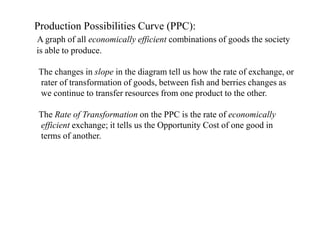 Production Possibilities Curve (PPC):
A graph of all economically efficient combinations of goods the society
is able to produce.
The changes in slope in the diagram tell us how the rate of exchange, or
rater of transformation of goods, between fish and berries changes as
we continue to transfer resources from one product to the other.
The Rate of Transformation on the PPC is the rate of economically
efficient exchange; it tells us the Opportunity Cost of one good in
terms of another.
 
