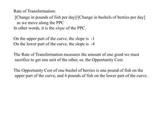 Rate of Transformation:
[Change in pounds of fish per day]/[Change in bushels of berries per day]
as we move along the PPC
In other words, it is the slope of the PPC.
On the upper part of the curve, the slope is -1
On the lower part of the curve, the slope is -4
The Rate of Transformation measures the amount of one good we must
sacrifice to get one unit of the other, or, the Opportunity Cost.
The Opportunity Cost of one bushel of berries is one pound of fish on the
upper part of the curve, and 4 pounds of fish on the lower part of the curve.
 