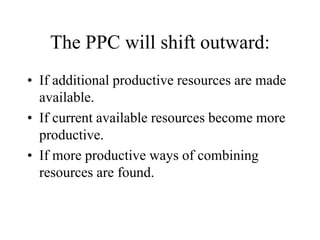 The PPC will shift outward:
? If additional productive resources are made
available.
? If current available resources become more
productive.
? If more productive ways of combining
resources are found.
 