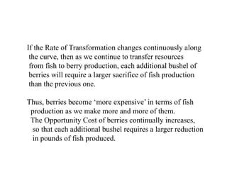 If the Rate of Transformation changes continuously along
the curve, then as we continue to transfer resources
from fish to berry production, each additional bushel of
berries will require a larger sacrifice of fish production
than the previous one.
Thus, berries become more expensive in terms of fish
production as we make more and more of them.
The Opportunity Cost of berries continually increases,
so that each additional bushel requires a larger reduction
in pounds of fish produced.
 