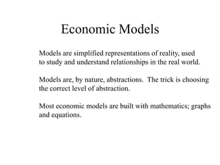 Economic Models
Models are simplified representations of reality, used
to study and understand relationships in the real world.
Models are, by nature, abstractions. The trick is choosing
the correct level of abstraction.
Most economic models are built with mathematics; graphs
and equations.
 