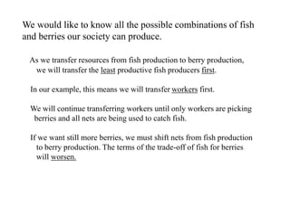 We would like to know all the possible combinations of fish
and berries our society can produce.
As we transfer resources from fish production to berry production,
we will transfer the least productive fish producers first.
In our example, this means we will transfer workers first.
We will continue transferring workers until only workers are picking
berries and all nets are being used to catch fish.
If we want still more berries, we must shift nets from fish production
to berry production. The terms of the trade-off of fish for berries
will worsen.
 