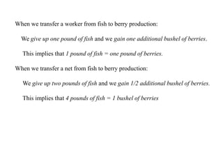 When we transfer a worker from fish to berry production:
We give up one pound of fish and we gain one additional bushel of berries.
This implies that 1 pound of fish = one pound of berries.
When we transfer a net from fish to berry production:
We give up two pounds of fish and we gain 1/2 additional bushel of berries.
This implies that 4 pounds of fish = 1 bushel of berries
 