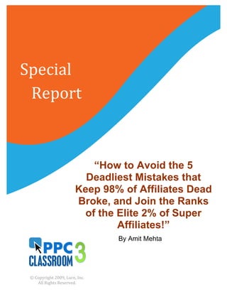 Special	
  	
  
	
  	
  	
  Report	
  



                                             “How to Avoid the 5
                                           Deadliest Mistakes that
                                         Keep 98% of Affiliates Dead
                                         Broke, and Join the Ranks
                                           of the Elite 2% of Super
                                                  Affiliates!”
                                                                    By Amit Mehta
                                                      	
  

                                                             	
  
   ©	
  Copyright	
  2009,	
  Lurn,	
  Inc.	
  	
  
         All	
  Rights	
  Reserved.	
  
 