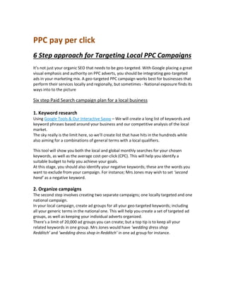 PPC pay per click
6 Step approach for Targeting Local PPC Campaigns
It’s not just your organic SEO that needs to be geo-targeted. With Google placing a great
visual emphasis and authority on PPC adverts, you should be integrating geo-targeted
ads in your marketing mix. A geo-targeted PPC campaign works best for businesses that
perform their services locally and regionally, but sometimes - National exposure finds its
ways into to the picture
Six step Paid Search campaign plan for a local business
1. Keyword research
Using Google Tools & Our Interactive Savvy – We will create a long list of keywords and
keyword phrases based around your business and our competitive analysis of the local
market.
The sky really is the limit here, so we’ll create list that have hits in the hundreds while
also aiming for a combinations of general terms with a local qualifiers.
This tool will show you both the local and global monthly searches for your chosen
keywords, as well as the average cost-per-click (CPC). This will help you identify a
suitable budget to help you achieve your goals.
At this stage, you should also identify your negative keywords; these are the words you
want to exclude from your campaign. For instance; Mrs Jones may wish to set ‘second
hand’ as a negative keyword.
2. Organize campaigns
The second step involves creating two separate campaigns; one locally targeted and one
national campaign.
In your local campaign, create ad groups for all your geo-targeted keywords; including
all your generic terms in the national one. This will help you create a set of targeted ad
groups, as well as keeping your individual adverts organized.
There’s a limit of 20,000 ad groups you can create; but a top tip is to keep all your
related keywords in one group. Mrs Jones would have ‘wedding dress shop
Redditch’ and ‘wedding dress shop in Redditch’ in one ad group for instance.
 