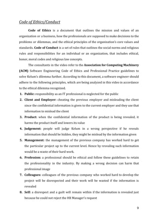 Code of Ethics/Conduct
Code of Ethics is a document that outlines the mission and values of an
organization or a business, how the professionals are supposed to make decisions to the
problems or dilemmas, and the ethical principles of the organization’s core values and
standards. ​Code of Conduct is a set of rules that outlines the social norms and religious
rules and responsibilities for an individual or an organization, that includes ethical,
honor, moral codes and religious law concepts.
The consultants in the video refer to the ​Association for Computing Machinery
(ACM) ​Software Engineering Code of Ethics and Professional Practice guidelines to
solve Kelum’s dilemma further. According to this document, a software engineer should
adhere to the following principles, which are being analyzed in this video in accordance
to the ethical dilemma recognized.
1. Public: ​responsibility as an IT professional is neglected for the public
2. Client and Employer: ​cheating the previous employer and misleading the client
since the confidential information is given to the current employer and they use that
information to mislead the client
3. Product: ​when the confidential information of the product is being revealed, it
harms the product itself and lowers its value
4. Judgement: ​people will judge Kelum in a wrong perspective if he reveals
information that should be hidden, they might be mislead by the information given
5. Management: ​the management of the previous company has worked hard to get
the particular project up to the current level. Hence by revealing such information
would be a waste of their hard work.
6. Profession: ​a professional should be ethical and follow these guidelines to retain
the professionality in the industry. By making a wrong decision can harm that
professional image
7. Colleagues: ​colleagues of the previous company who worked hard to develop the
project will be disrespected and their work will be wasted if the information is
revealed
8. Self: ​a disrespect and a guilt will remain within if the information is revealed just
because he could not reject the HR Manager’s request
9
 