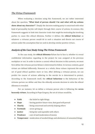 The Virtue Framework
When evaluating a decision using this framework, we are rather interested
about the question, ​“What kind of person should I be and what will my actions
show about my character?”​. Simply the decision making party is concerned with what
kind of personality he/she will depict through their course of actions. In essence, this
framework suggests to look into character traits that might be motivating the involving
parties to cause this ethical dilemma. Further it defines the ​ethical behaviour as
whatever a virtuous person would do in such a situation and directs out course of
actions under the assumption that we seek to develop similar positive virtues.
Analysis of the Case Study Using The Virtue Framework
In the case study, the ​ethical dilemma Kelum has to face is, whether to reveal
confidential information regarding to the project he was assigned at his previous
workplace or not. In order to derive a correct ethical decision in this scenario, we must
first define the virtuous person Kelum is determined to follow. In various contexts, good
virtues are defined differently. However as a whole, these virtues represent the same
set of good ethical qualities more or less. After defining a virtuous person, we can
predict his course of actions adhering to the morals he is determined to protect.
According to the framework itself, the ​ethical behaviour ​is the behaviour of the
virtuous person we define and thus the ethically accurate decision to solve the ethical
dilemma is revealed.
For an instance, let us define a virtuous person who is following the ​seven
heavenly virtues​. According to Pope Gregory, the set of virtues would be,
● Faith - the belief in right things.
● Hope - having positive future view, that good will prevail
● Charity - being concerned and actively helping others
● Fortitude - never giving up
● Justice - being fair and equitable with others
● Prudence - care of and moderation of money
● Temperance - moderation of needed things and abstinence of unwanted things
12
 