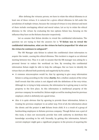 After defining the virtuous person, we have to relate the ethical dilemma to at
least one of these virtues. It is natural for a given ethical dilemma to fall under the
jurisdiction of multiple virtues, because the concept of virtues is very abstract and most
of them include overlapping ethical and moral values. Let us try to relate the ethical
dilemma to the virtues by evaluating the two options Kelum has, focusing on the
influence they have on the Kelums character respectively.
Let us assume that Kelum decides to reveal the confidential information. The
question we are trying to find the answers for is ​“If Kelum was to reveal the
confidential information, what are the virtues he had to jeopardize? Or what are
the virtues he continues to safeguard?”​.
The HR Manager asks Kelum to submit the confidential client information to
acquire the tender, causing this ethical dilemma. This incident is staged as an informal
meeting between two. Thus it is safe to assume that the HR manager was asking for a
personal favour to reduce the workload on him. By revealing this confidential
information Kelum might be able to help the colleague. But we have to identify the
virtues that are affected both positively and negatively by his action.
● A common misconception would be, that by agreeing to give away information
Kelum is acting according to the virtue ​charity. ​But a shallow analysis of the virtue
itself reveals that this action is not aligned with the definitions of the very virtue.
Although he is trying to help someone, the information he is giving away is not his
property in the first place. As this information is intellectual property of the
previous company he worked for, Kelum might as well be stealing from his previous
employer, which is definitely not a good virtue.
● Also it is quite obvious that by agreeing to provide those information, Kelum is
treating his previous employer in an unfair way. First of all, the information about
the clients and the project is ​not ​Kelums brain child. It is a result of a group of
hardworking employees in Kelums previous company. Though Kelum was a part of
this team, it does not necessarily provide him with authority to distribute this
knowledge according to his will. Secondly, by getting this information, Kelum’s
current employer might gain a significant progress in the process of acquiring the
13
 