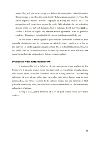 tender. They will gain an advantage over Kelums former employer. It is obvious that
this advantage is based on the work done by Kelums previous employer. Thus, this
action deprives Kelums previous employer of having the chance for a fair
competition with the rivals to acquire the tender. Which leads to the conclusion that
Kelums action was not just. Kelums action is not aligned with the virtue ​justice​.
Further if Kelum has signed any ​non-disclosure agreement with his previous
employer, this action is not only ethically wrong, but also punishable by law.
In conclusion, if Kelum agrees to give away the confidential information, that
particular decision can not be considered as a ethically correct decision according to
this analysis. He has to jeopardise several virtues if he is to take that decision. Thus, we
can safely come to the conclusion that the ethically accurate decision will be to ​not
reveal the confidential information to Kelums current employer.
Drawbacks of the Virtue Framework
It is observable that a definition of a virtuous person is not available in this
framework. If a person intends to use this framework for evaluating a ethical decision,
they have to define the virtues themselves or use an existing definition. These existing
definitions of good virtues differ from each other quite often. Furthermore in most
communities, this virtues happen to be cultural norms that are inherent in that
particular community. Thus, there can be such events where there are conflicts between
defined sets of virtues.
Having a clear, global definition of a set of good virtues would solve these
conflicts.
14
 