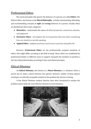 Professional Ethics
The moral principles that govern the behavior of a person, are called ​Ethics​. The
field of ethics, also known as the ​Moral Philosophy​, includes ​systematizing, defending,
and recommending concepts of ​right ​and ​wrong ​behavior of a person. Usually ethics
are divided into three main categories:
● Metaethics ​- understands the nature of ​ethical properties, statements, attitudes,
and judgments
● Normative Ethics - i​nvestigates the set of questions that arise when considering
how one should act, morally speaking
● Applied Ethics​ - analyses ​particular moral issues in private and public life
However, ​Professional Ethics are the professionally accepted standards of
ethics, that might differ according to the field of study. These ethics are established by
professional bodies in different areas to support and guide the members to perform a
job role with professionality according to clear and ethical principles.
Ethical Dilemma
An ​Ethical Dilemma​, also known as a ​Moral Dilemma​, is a situation where a
person has to make a choice between two options. However, neither of these options
would give an ethically acceptable solution to the problem the chooser is facing.
A few Ethical Dilemma analysis theories have been introduced to analyze the
problem and to make the most effective decision in such situations.
2
 