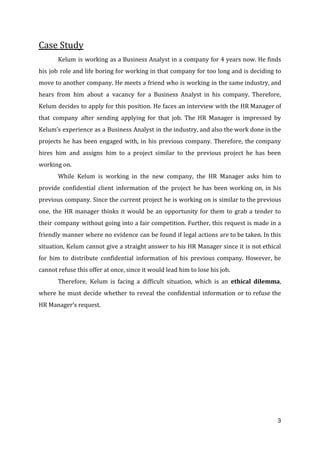 Case Study
Kelum is working as a Business Analyst in a company for 4 years now. He finds
his job role and life boring for working in that company for too long and is deciding to
move to another company. He meets a friend who is working in the same industry, and
hears from him about a vacancy for a Business Analyst in his company. Therefore,
Kelum decides to apply for this position. He faces an interview with the HR Manager of
that company after sending applying for that job. The HR Manager is impressed by
Kelum’s experience as a Business Analyst in the industry, and also the work done in the
projects he has been engaged with, in his previous company. Therefore, the company
hires him and assigns him to a project similar to the previous project he has been
working on.
While Kelum is working in the new company, the HR Manager asks him to
provide confidential client information of the project he has been working on, in his
previous company. Since the current project he is working on is similar to the previous
one, the HR manager thinks it would be an opportunity for them to grab a tender to
their company without going into a fair competition. Further, this request is made in a
friendly manner where no evidence can be found if legal actions are to be taken. In this
situation, Kelum cannot give a straight answer to his HR Manager since it is not ethical
for him to distribute confidential information of his previous company. However, he
cannot refuse this offer at once, since it would lead him to lose his job.
Therefore, Kelum is facing a difficult situation, which is an ​ethical dilemma​,
where he must decide whether to reveal the confidential information or to refuse the
HR Manager’s request. 
3
 