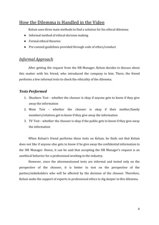 How the Dilemma is Handled in the Video
Kelum uses three main methods to find a solution for his ethical dilemma:
● Informal method of ethical decision making
● Formal ethical theories
● Pre-canned guidelines provided through code of ethics/conduct
Informal Approach
After getting the request from the HR Manager, Kelum decides to discuss about
this matter with his friend, who introduced the company to him. There, the friend
performs a few informal tests to check the ethicality of the dilemma.
Tests Performed
1. Shushers Test - whether the chooser is okay if anyone gets to know if they give
away the information
2. Mom Test - whether the chooser is okay if their mother/family
members/relatives get to know if they give away the information
3. TV Test - whether the chooser is okay if the public gets to know if they give away
the information
When Kelum’s friend performs these tests on Kelum, he finds out that Kelum
does not like if anyone else gets to know if he give away the confidential information to
the HR Manager. Hence, it can be said that accepting the HR Manager’s request is an
unethical behavior for a professional working in the industry.
However, since the aforementioned tests are informal and tested only on the
perspective of the chooser, it is better to test on the perspective of the
parties/stakeholders who will be affected by the decision of the chooser. Therefore,
Kelum seeks the support of experts in professional ethics to dig deeper in this dilemma.
4
 