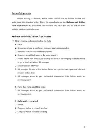 Formal Approach
Before making a decision, Kelum meets consultants to discuss further and
understand the situation better. There, the consultants use the ​Kallman and Grillo’s
Four Step Process ​to breakdown the situation into small bits and to find the most
suitable solution to the dilemma.
Kallman and Grillo’s Four Step Process
❖ Step 1​: Listing and understanding the facts
A. Facts
❏ Kelum is working in a software company as a business analyst
❏ He wants to move to a different company
❏ He meets one of his friends in the same industry
❏ Friend inform him about a job vacancy available at his company and helps kelum
to get in touch with their HR manager
❏ Kelum faces an interview
❏ HR manager decides to hire kelum due to his experience of 4 years as a BA and
projects he has done
❏ HR manager wants to get confidential information from kelum about his
previous project
B. Facts that raise an ethical issue
❏ HR manager wants to get confidential information from kelum about his
previous project
C. Stakeholders involved
❏ Kelum
❏ Company Kelum previously worked
❏ Company Kelum currently working
5
 