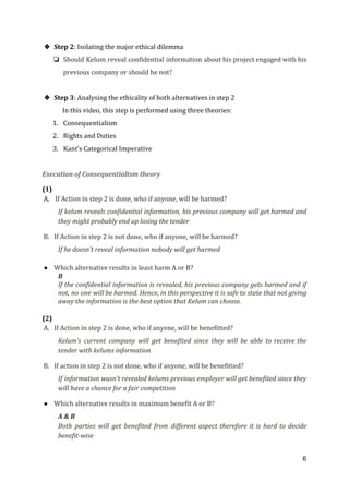 ❖ Step 2​: Isolating the major ethical dilemma
❏ Should Kelum reveal confidential information about his project engaged with his
previous company or should he not?
❖ Step 3​: Analysing the ethicality of both alternatives in step 2
In this video, this step is performed using three theories:
1. Consequentialism
2. Rights and Duties
3. Kant’s Categorical Imperative
Execution of Consequentialism theory
(1)
A. ​If Action in step 2 is done, who if anyone, will be harmed?
If kelum reveals confidential information, his previous company will get harmed and
they might probably end up losing the tender
B. If Action in step 2 is not done, who if anyone, will be harmed?
If he doesn't reveal information nobody will get harmed
● Which alternative results in least harm A or B?
B
If the confidential information is revealed, his previous company gets harmed and if
not, no one will be harmed. Hence, in this perspective it is safe to state that not giving
away the information is the best option that Kelum can choose.
(2)
A. If Action in step 2 is done, who if anyone, will be benefitted?
Kelum’s current company will get benefited since they will be able to receive the
tender with kelums information
B. If action in step 2 is not done, who if anyone, will be benefitted?
If information wasn’t revealed kelums previous employer will get benefited since they
will have a chance for a fair competition
● Which alternative results in maximum benefit A or B?
A & B
Both parties will get benefited from different aspect therefore it is hard to decide
benefit-wise
6
 