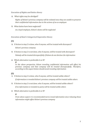 Execution of Rights and Duties theory
A. ​What rights may be abridged?
Rights of Kelum’s previous company will be violated since they are unable to preserve
their confidential information due to the actions of an ex-employee
B. What duties have been neglected?
As a loyal employee, Kelum’s duties will be neglected
Execution of Kant’s Categorical Imperative theory
(1)
A. If Action in step 2 is done, who if anyone, will be treated with disrespect?
Kelum’s previous company
B. If Action in step 2 is not done, who if anyone, will be treated with disrespect?
Nobody will be treated disrespectfully if Kelum do not disclose the information
● Which alternative is preferable A or B?
B
In the above perspective, Kelum revealing confidential information will affect his
previous company and that company will be treated disrespectfully. Therefore,
according to this aspect kelum should avoid revealing information
(2)
A. If Action in step 2 is done, who if anyone, will be treated unlike others?
If information is revealed Kelum’s previous company will be treated unlike others
B. If Action in step 2 is not done, who if anyone, will be treated unlike others?
If no information is revealed no party will be treated unlike others
● Which alternative is preferable A or B?
B
From above aspect it is recommended not to reveal information since releasing those
information might affect Kelum’s previous company
7
 