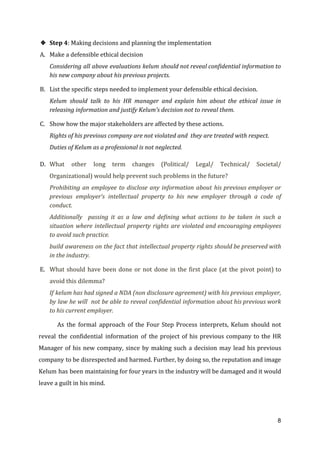 ❖ Step 4​: Making decisions and planning the implementation
A. Make a defensible ethical decision
Considering all above evaluations kelum should not reveal confidential information to
his new company about his previous projects.
B. List the specific steps needed to implement your defensible ethical decision.
Kelum should talk to his HR manager and explain him about the ethical issue in
releasing information and justify Kelum’s decision not to reveal them.
C. Show how the major stakeholders are affected by these actions.
Rights of his previous company are not violated and they are treated with respect.
Duties of Kelum as a professional is not neglected.
D. What other long term changes (Political/ Legal/ Technical/ Societal/
Organizational) would help prevent such problems in the future?
Prohibiting an employee to disclose any information about his previous employer or
previous employer‘s intellectual property to his new employer through a code of
conduct.
Additionally passing it as a law and defining what actions to be taken in such a
situation where intellectual property rights are violated and encouraging employees
to avoid such practice.
build awareness on the fact that intellectual property rights should be preserved with
in the industry.
E. What should have been done or not done in the first place (at the pivot point) to
avoid this dilemma?
If kelum has had signed a NDA (non disclosure agreement) with his previous employer,
by law he will not be able to reveal confidential information about his previous work
to his current employer.
As the formal approach of the Four Step Process interprets, Kelum should not
reveal the confidential information of the project of his previous company to the HR
Manager of his new company, since by making such a decision may lead his previous
company to be disrespected and harmed. Further, by doing so, the reputation and image
Kelum has been maintaining for four years in the industry will be damaged and it would
leave a guilt in his mind.
8
 