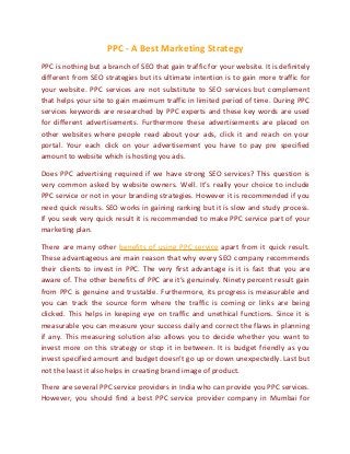 PPC - A Best Marketing Strategy
PPC is nothing but a branch of SEO that gain traffic for your website. It is definitely
different from SEO strategies but its ultimate intention is to gain more traffic for
your website. PPC services are not substitute to SEO services but complement
that helps your site to gain maximum traffic in limited period of time. During PPC
services keywords are researched by PPC experts and these key words are used
for different advertisements. Furthermore these advertisements are placed on
other websites where people read about your ads, click it and reach on your
portal. Your each click on your advertisement you have to pay pre specified
amount to website which is hosting you ads.
Does PPC advertising required if we have strong SEO services? This question is
very common asked by website owners. Well. It’s really your choice to include
PPC service or not in your branding strategies. However it is recommended if you
need quick results. SEO works in gaining ranking but it is slow and study process.
If you seek very quick result it is recommended to make PPC service part of your
marketing plan.
There are many other benefits of using PPC service apart from it quick result.
These advantageous are main reason that why every SEO company recommends
their clients to invest in PPC. The very first advantage is it is fast that you are
aware of. The other benefits of PPC are it’s genuinely. Ninety percent result gain
from PPC is genuine and trustable. Furthermore, its progress is measurable and
you can track the source form where the traffic is coming or links are being
clicked. This helps in keeping eye on traffic and unethical functions. Since it is
measurable you can measure your success daily and correct the flaws in planning
if any. This measuring solution also allows you to decide whether you want to
invest more on this strategy or stop it in between. It is budget friendly as you
invest specified amount and budget doesn’t go up or down unexpectedly. Last but
not the least it also helps in creating brand image of product.
There are several PPC service providers in India who can provide you PPC services.
However, you should find a best PPC service provider company in Mumbai for

 