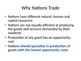 Why Nations Trade
• Nations have different natural, human and
capital resources
• Nations are not equally efficient at producing
the goods and services demanded by their
residents
• Production of any good has an opportunity
cost
• Nations should specialize in production of
goods with the lowest opportunity costs
 