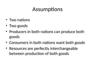 Assumptions
• Two nations
• Two goods
• Producers in both nations can produce both
goods
• Consumers in both nations want both goods
• Resources are perfectly interchangeable
between production of both goods
 