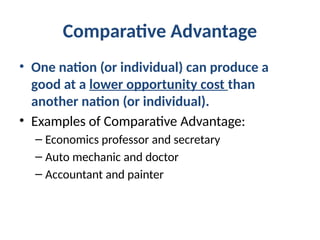 Comparative Advantage
• One nation (or individual) can produce a
good at a lower opportunity cost than
another nation (or individual).
• Examples of Comparative Advantage:
– Economics professor and secretary
– Auto mechanic and doctor
– Accountant and painter
 