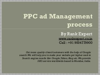 PPC ad Management
              process
                                     By Rank Expert
                                   www.rankexpert.co.in
                                   Call : +91 9004779900

     Get more quality client/customers with the help of Google
search. We will help you to make your website get higher rank in
  Search engine results like Google, Yahoo, Bing etc. We provide
                 SEO service worldwide based in Mumbai, India.
 