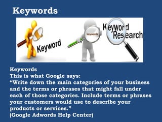 Keywords
Keywords
This is what Google says:
“Write down the main categories of your business
and the terms or phrases that might fall under
each of those categories. Include terms or phrases
your customers would use to describe your
products or services.”
(Google Adwords Help Center)
 
