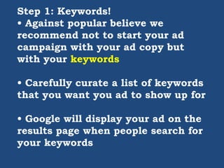 Step 1: Keywords!
• Against popular believe we
recommend not to start your ad
campaign with your ad copy but
with your keywords
• Carefully curate a list of keywords
that you want you ad to show up for
• Google will display your ad on the
results page when people search for
your keywords
 