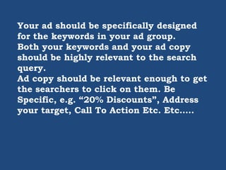 Your ad should be specifically designed
for the keywords in your ad group.
Both your keywords and your ad copy
should be highly relevant to the search
query.
Ad copy should be relevant enough to get
the searchers to click on them. Be
Specific, e.g. “20% Discounts”, Address
your target, Call To Action Etc. Etc…..
 