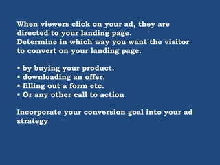 When viewers click on your ad, they are
directed to your landing page.
Determine in which way you want the visitor
to convert on your landing page.
 by buying your product.
 downloading an offer.
 filling out a form etc.
 Or any other call to action
Incorporate your conversion goal into your ad
strategy
 