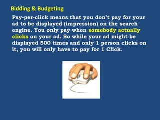 Pay-per-click means that you don’t pay for your
ad to be displayed (impression) on the search
engine. You only pay when somebody actually
clicks on your ad. So while your ad might be
displayed 500 times and only 1 person clicks on
it, you will only have to pay for 1 Click.
Bidding & Budgeting
 